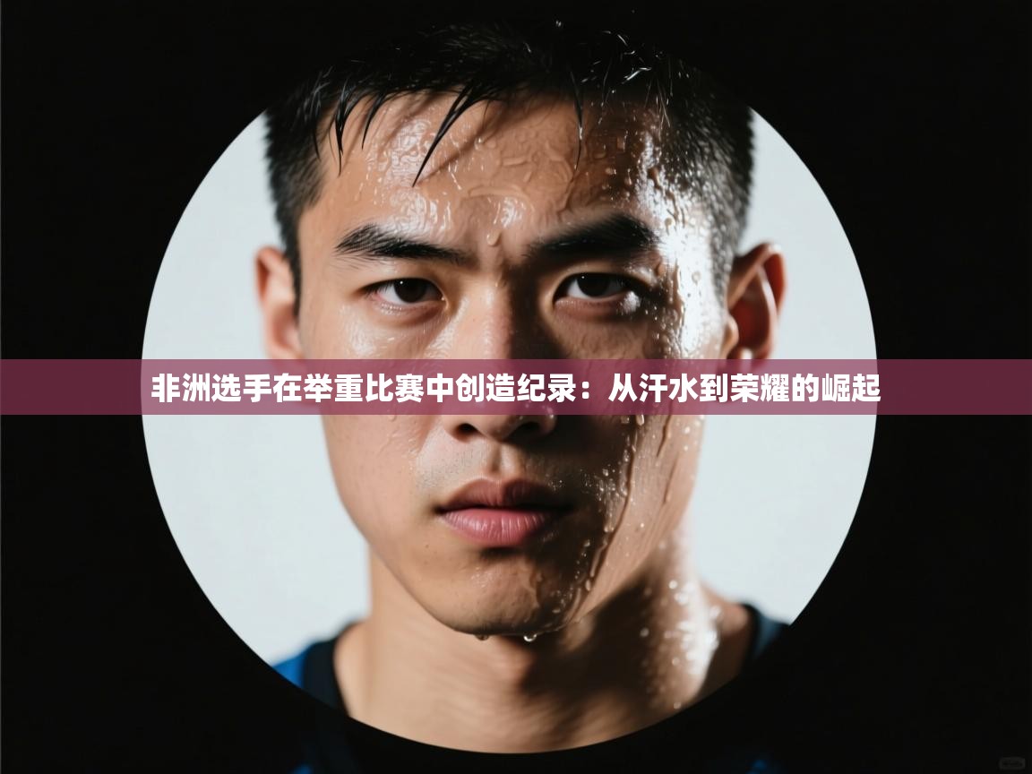 非洲选手在举重比赛中创造纪录:从汗水到荣耀的崛起 第2张